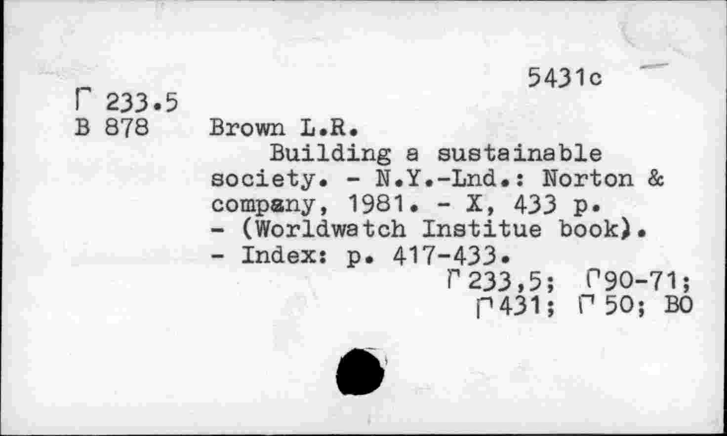 ﻿r 233.5
B 878
5431c
Brown L.R.
Building a sustainable society. - N.Y.-Lnd.: Norton & company, 19S1. - X, 433 p.
-	(Worldwatch Institue book).
-	Index: p. 417-433.
P233,5; P9O-71;
P431; P 50; BO